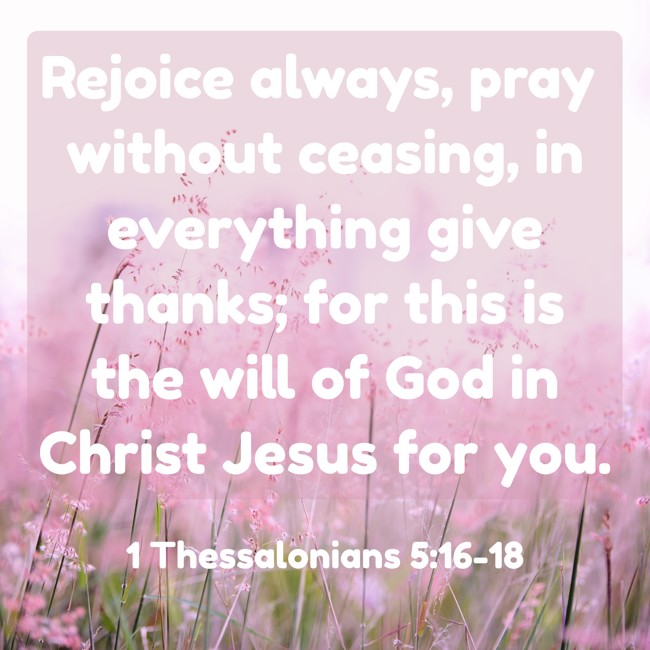 Rejoice always, pray without ceasing, in everything give thanks; for this is the will of God in Christ Jesus for you. - 1 Thessalonians 5:16-18