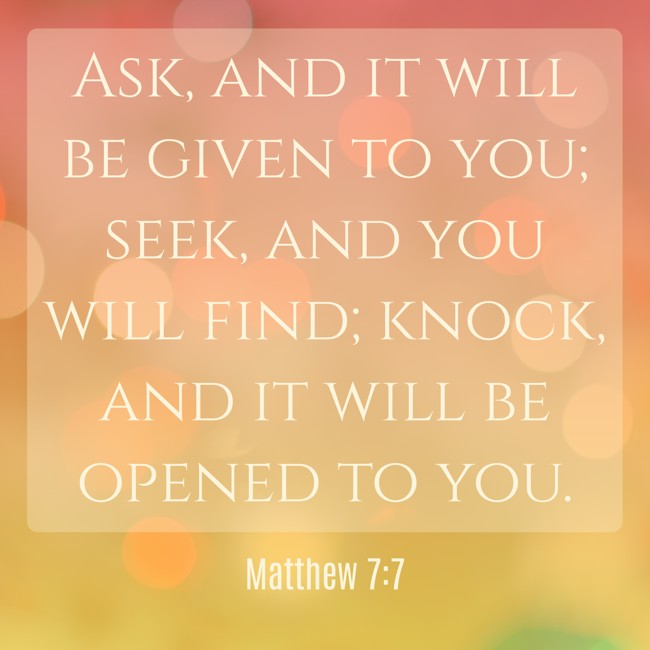 Ask, and it will be given to you; seek, and you will find; knock, and it will be opened to you. - Matthew 7:7