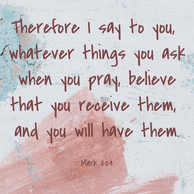 Therefore I say to you, whatever things you ask when you pray, believe that you receive them, and you will have them. - Mark 11:24
