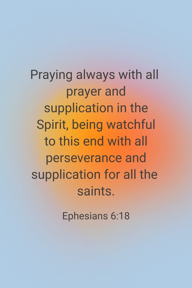 Praying always with all prayer and supplication in the Spirit, being watchful to this end with all perseverance and supplication for all the saints. - Ephesians 6:18