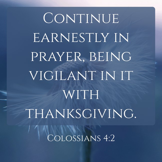 Continue earnestly in prayer, being vigilant in it with thanksgiving. - Colossians 4:2