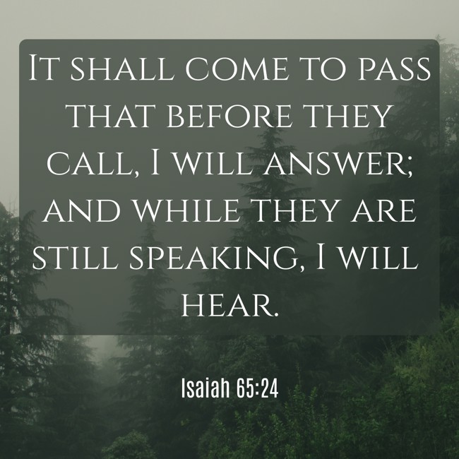 It shall come to pass that before they call, I will answer; and while they are still speaking, I will hear. - Isaiah 65:24