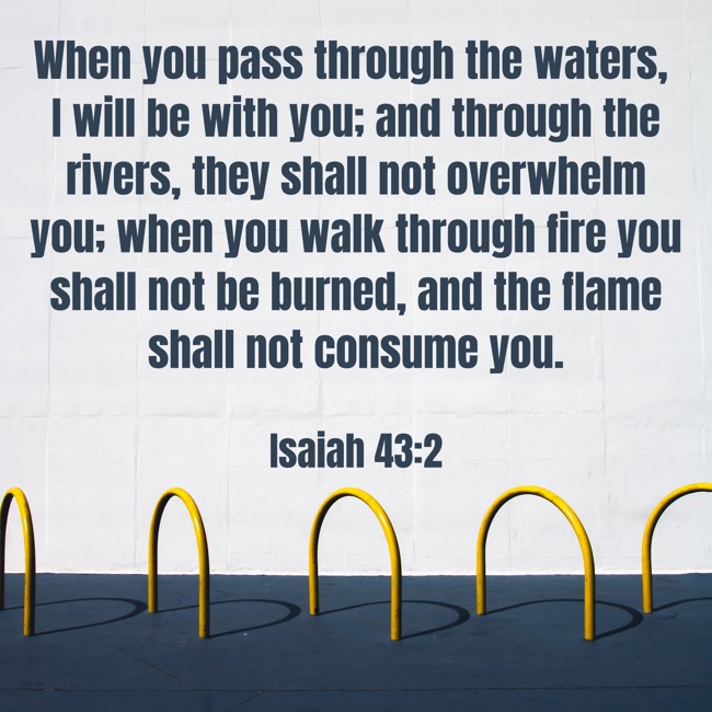 When you pass through the waters, I will be with you; and through the rivers, they shall not overwhelm you; when you walk through fire you shall not be burned, and the flame shall not consume you. - Isaiah 43:2