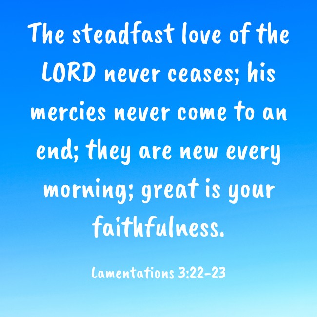The steadfast love of the LORD never ceases; his mercies never come to an end; they are new every morning; great is your faithfulness. - Lamentations 3:22-23