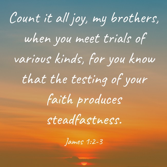 Count it all joy, my brothers, when you meet trials of various kinds, for you know that the testing of your faith produces steadfastness. - James 1:2-3