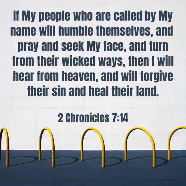If My people who are called by My name will humble themselves, and pray and seek My face, and turn from their wicked ways, then I will hear from heaven, and will forgive their sin and heal their land. - 2 Chronicles 7:14