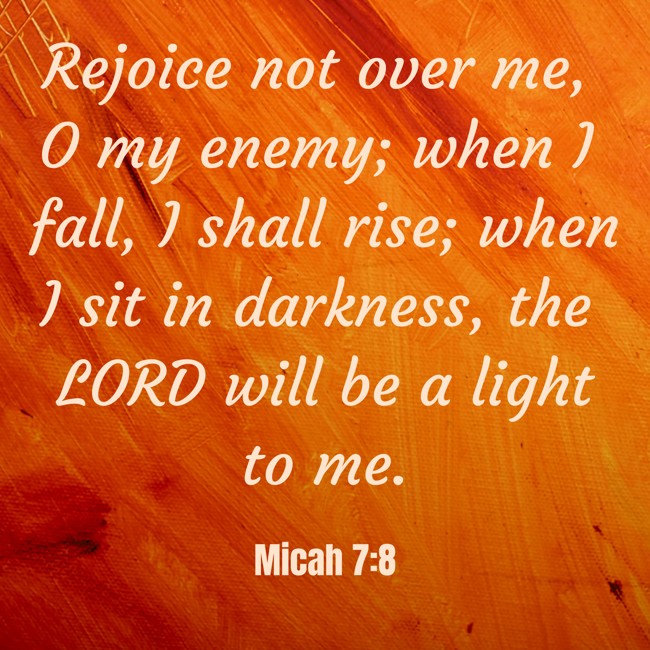 Rejoice not over me, O my enemy; when I fall, I shall rise; when I sit in darkness, the LORD will be a light to me. - Micah 7:8