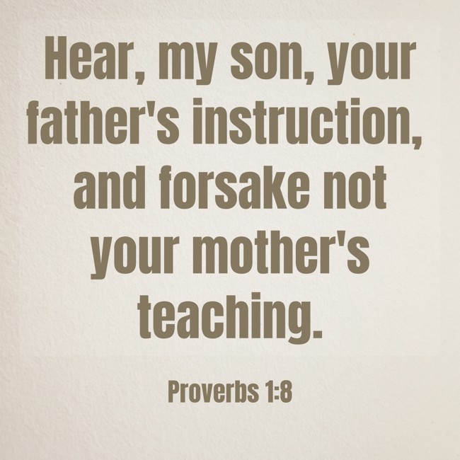 Hear, my son, your father's instruction, and forsake not your mother's teaching. - Proverbs 1:8