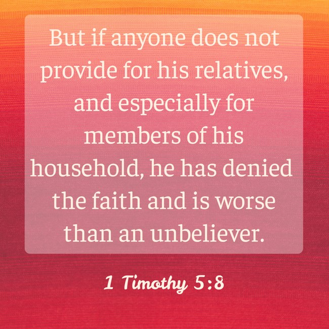 But if anyone does not provide for his relatives, and especially for members of his household, he has denied the faith and is worse than an unbeliever. - 1 Timothy 5:8