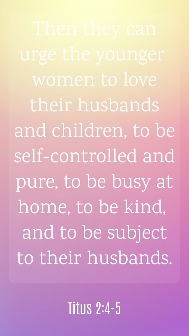 Then they can urge the younger women to love their husbands and children, to be self-controlled and pure, to be busy at home, to be kind, and to be subject to their husbands. - Titus 2:4-5