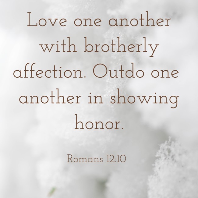 Love one another with brotherly affection. Outdo one another in showing honor. - Romans 12:10