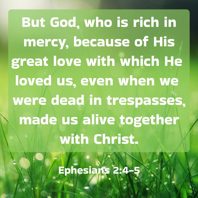 But God, who is rich in mercy, because of His great love with which He loved us, even when we were dead in trespasses, made us alive together with Christ. - Ephesians 2:4-5