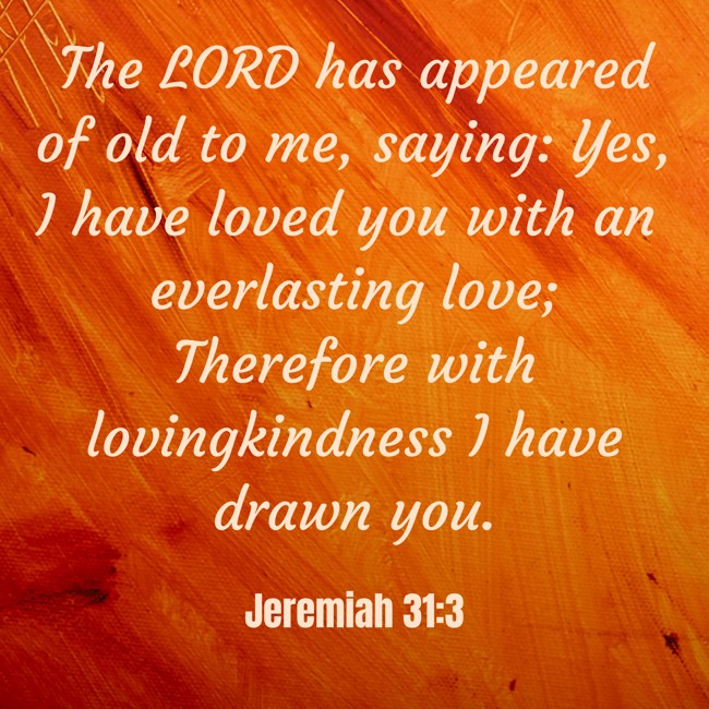 The LORD has appeared of old to me, saying: Yes, I have loved you with an everlasting love; Therefore with lovingkindness I have drawn you. - Jeremiah 31:3