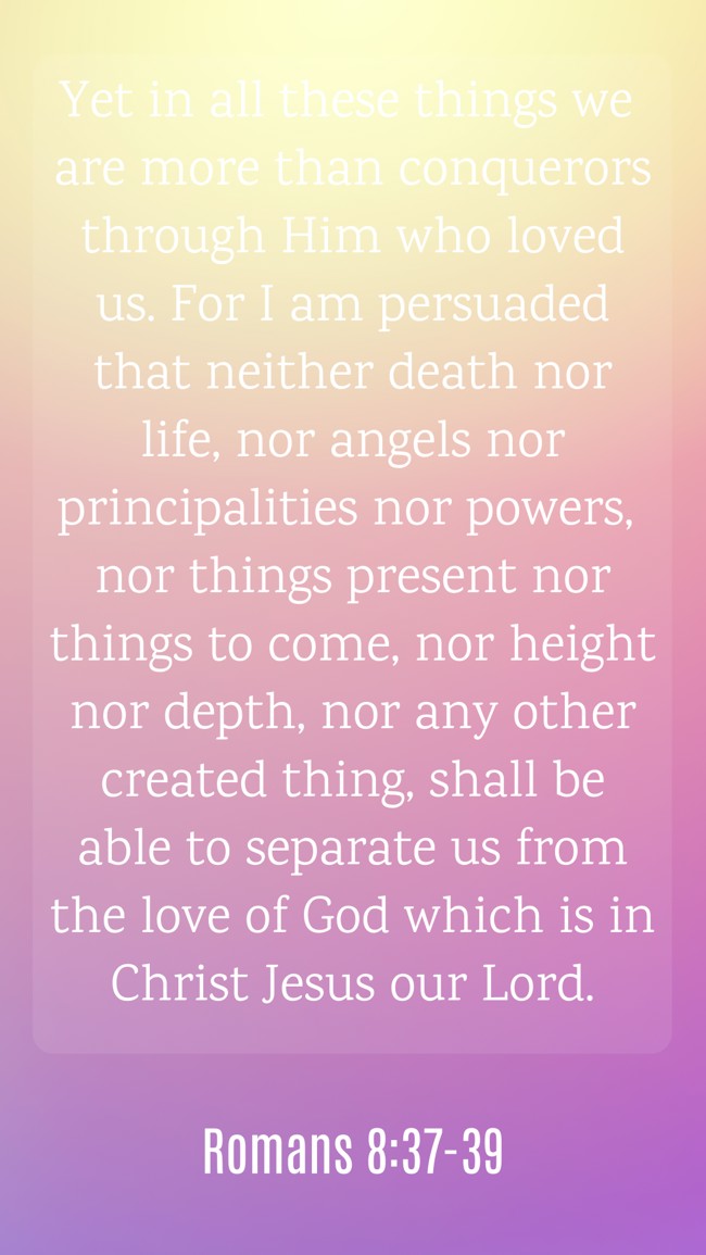Yet in all these things we are more than conquerors through Him who loved us. For I am persuaded that neither death nor life, nor angels nor principalities nor powers, nor things present nor things to come, nor height nor depth, nor any other created thing, shall be able to separate us from the love of God which is in Christ Jesus our Lord. - Romans 8:37-39