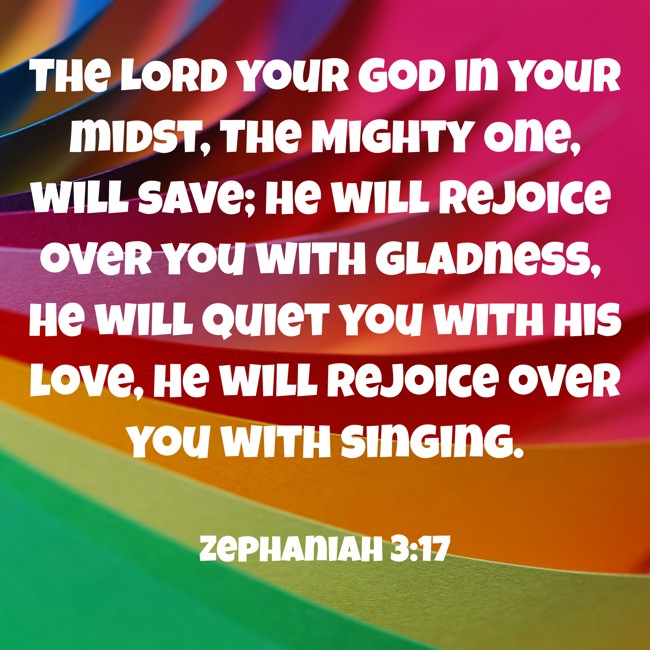 The LORD your God in your midst, The Mighty One, will save; He will rejoice over you with gladness, He will quiet you with His love, He will rejoice over you with singing. - Zephaniah 3:17