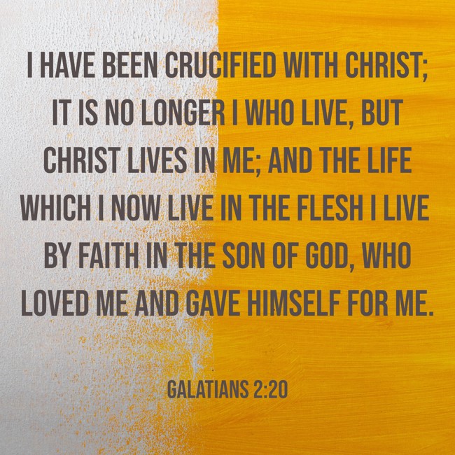 I have been crucified with Christ; it is no longer I who live, but Christ lives in me; and the life which I now live in the flesh I live by faith in the Son of God, who loved me and gave Himself for me. - Galatians 2:20
