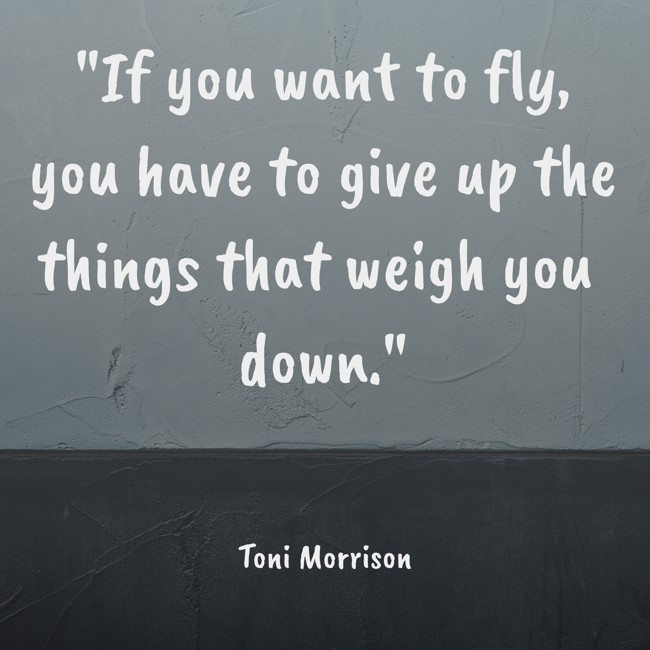 If you want to fly, you have to give up the things that weigh you down. - Toni Morrison
