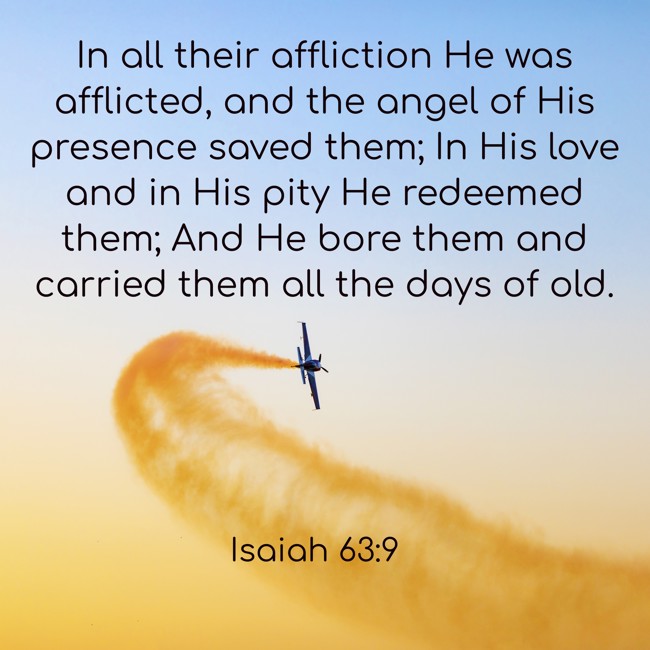 In all their affliction He was afflicted, and the angel of His presence saved them; In His love and in His pity He redeemed them; And He bore them and carried them all the days of old. - Isaiah 63:9
