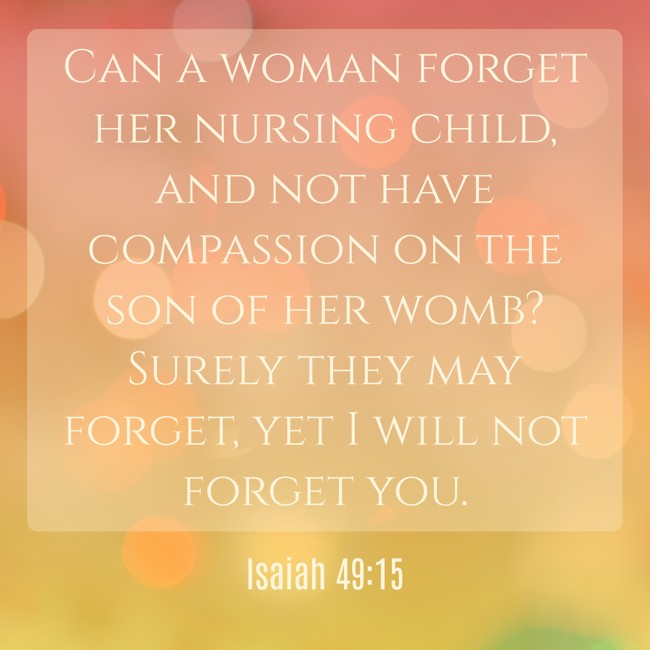 Can a woman forget her nursing child, and not have compassion on the son of her womb? Surely they may forget, yet I will not forget you. - Isaiah 49:15