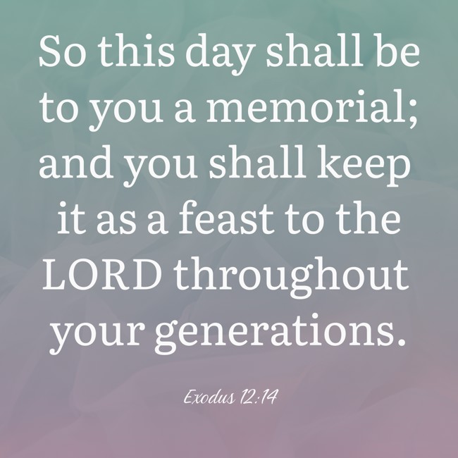 So this day shall be to you a memorial; and you shall keep it as a feast to the LORD throughout your generations. - Exodus 12:14