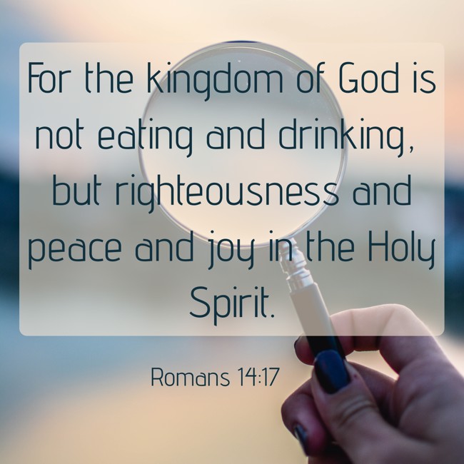 For the kingdom of God is not eating and drinking, but righteousness and peace and joy in the Holy Spirit. - Romans 14:17