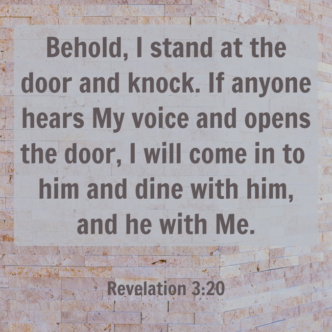 Behold, I stand at the door and knock. If anyone hears My voice and opens the door, I will come in to him and dine with him, and he with Me. - Revelation 3:20