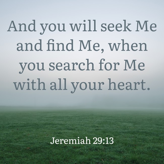And you will seek Me and find Me, when you search for Me with all your heart. - Jeremiah 29:13