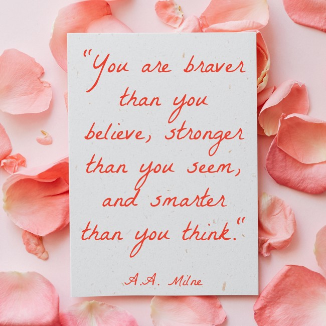 You are braver than you believe, stronger than you seem, and smarter than you think. - A.A. Milne