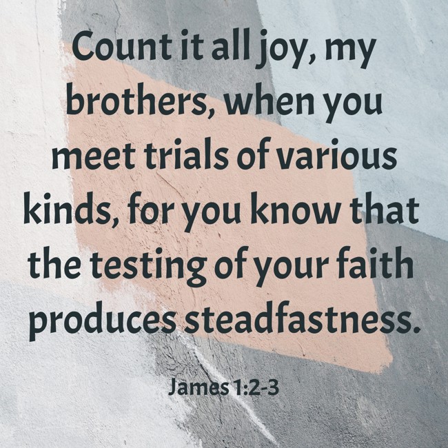 Count it all joy, my brothers, when you meet trials of various kinds, for you know that the testing of your faith produces steadfastness. - James 1:2-3