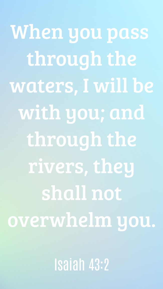 When you pass through the waters, I will be with you; and through the rivers, they shall not overwhelm you. - Isaiah 43:2