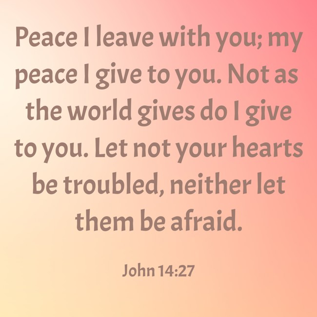 Peace I leave with you; my peace I give to you. Not as the world gives do I give to you. Let not your hearts be troubled, neither let them be afraid. - John 14:27