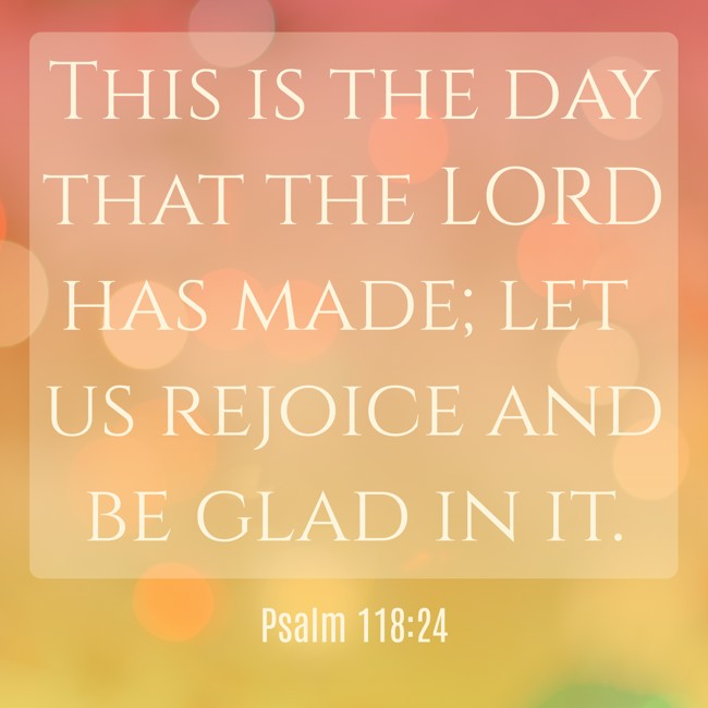 This is the day that the LORD has made; let us rejoice and be glad in it. - Psalm 118:24