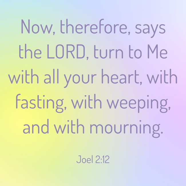 Now, therefore, says the LORD, turn to Me with all your heart, with fasting, with weeping, and with mourning. - Joel 2:12