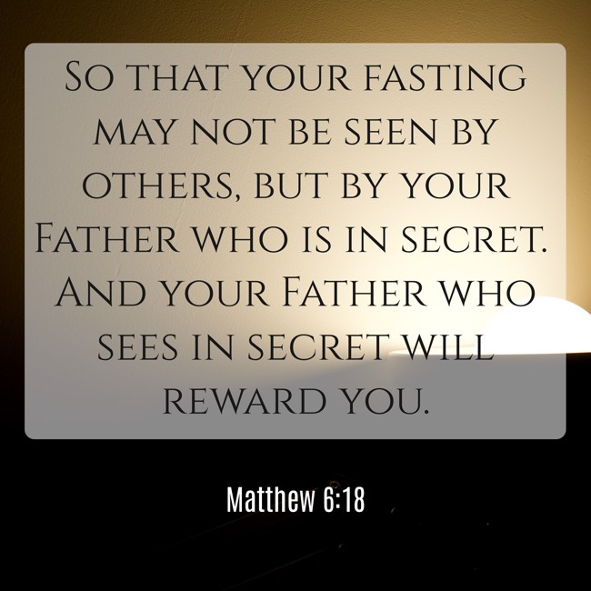 So that your fasting may not be seen by others, but by your Father who is in secret. And your Father who sees in secret will reward you. - Matthew 6:18