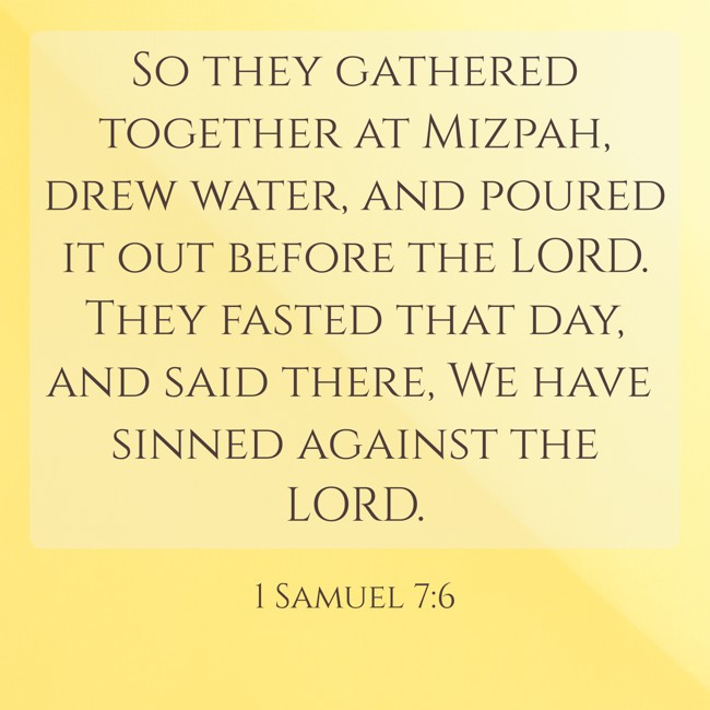 So they gathered together at Mizpah, drew water, and poured it out before the LORD. They fasted that day, and said there, We have sinned against the LORD. - 1 Samuel 7:6