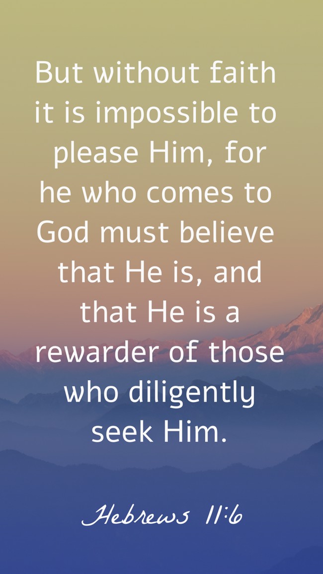 But without faith it is impossible to please Him, for he who comes to God must believe that He is, and that He is a rewarder of those who diligently seek Him. - Hebrews 11:6