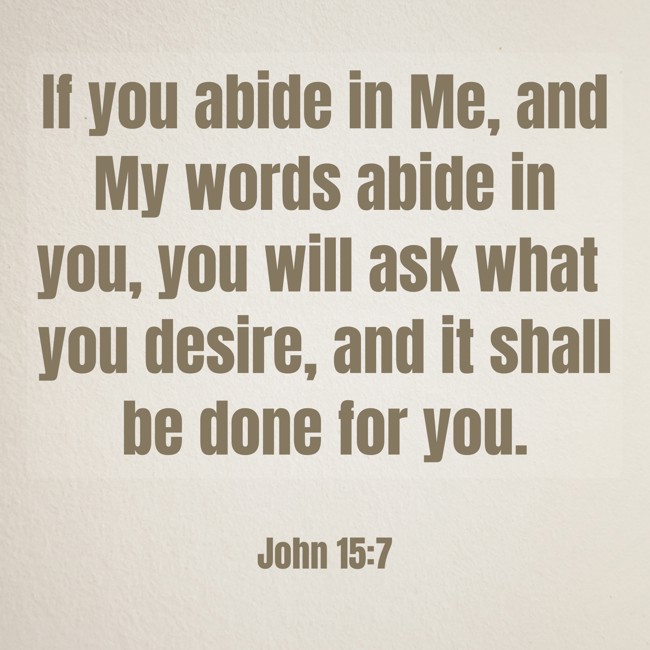 If you abide in Me, and My words abide in you, you will ask what you desire, and it shall be done for you. - John 15:7