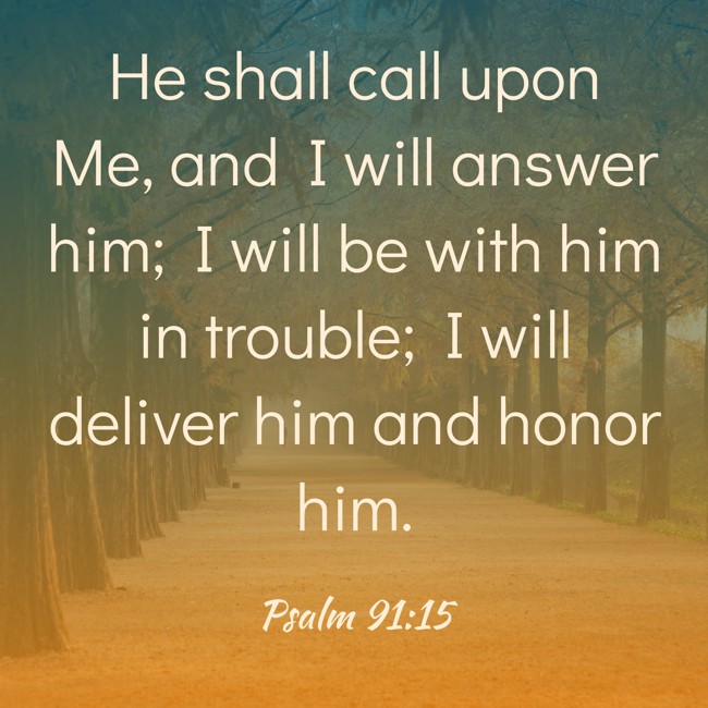 He shall call upon Me, and I will answer him; I will be with him in trouble; I will deliver him and honor him. - Psalm 91:15
