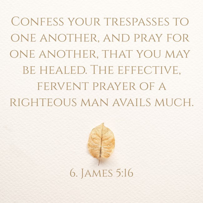 Confess your trespasses to one another, and pray for one another, that you may be healed. The effective, fervent prayer of a righteous man avails much. - 6. James 5:16