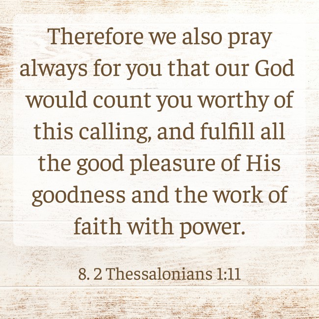 Therefore we also pray always for you that our God would count you worthy of this calling, and fulfill all the good pleasure of His goodness and the work of faith with power. - 8. 2 Thessalonians 1:11