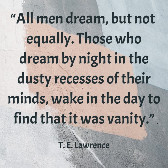 “All men dream, but not equally. Those who dream by night in the dusty recesses of their minds, wake in the day to find that it was vanity.” - T. E. Lawrence