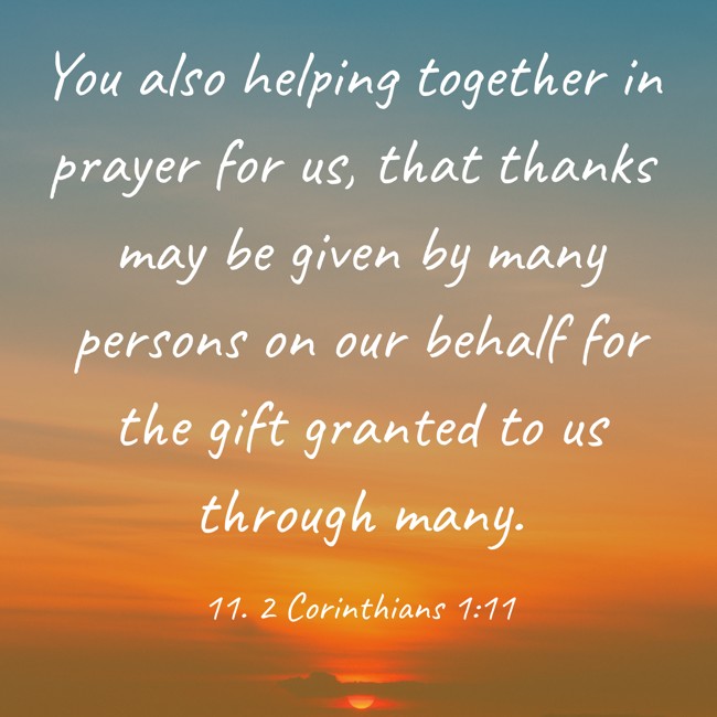 You also helping together in prayer for us, that thanks may be given by many persons on our behalf for the gift granted to us through many. - 11. 2 Corinthians 1:11
