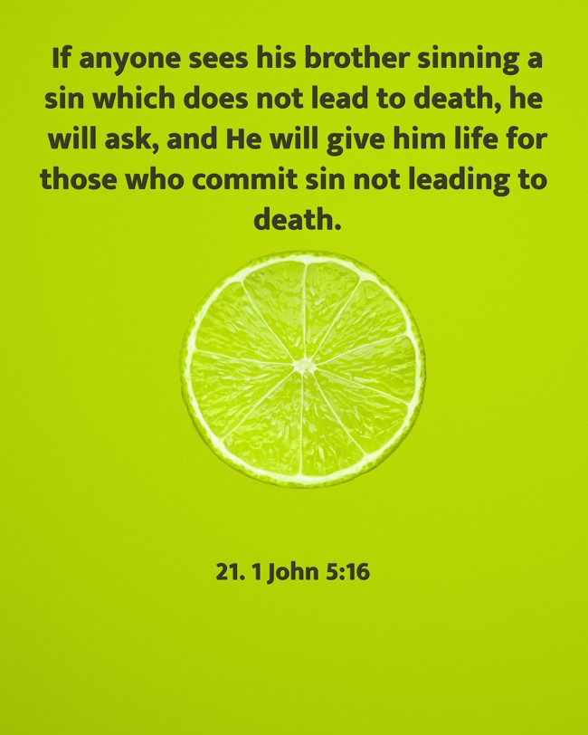 If anyone sees his brother sinning a sin which does not lead to death, he will ask, and He will give him life for those who commit sin not leading to death. - 21. 1 John 5:16