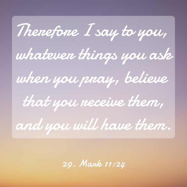 Therefore I say to you, whatever things you ask when you pray, believe that you receive them, and you will have them. - 29. Mark 11:24