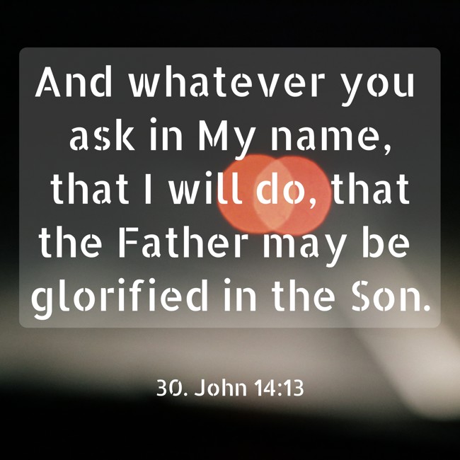 And whatever you ask in My name, that I will do, that the Father may be glorified in the Son. - 30. John 14:13