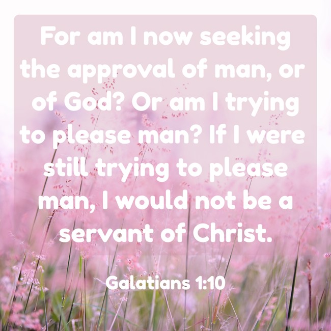 For am I now seeking the approval of man, or of God? Or am I trying to please man? If I were still trying to please man, I would not be a servant of Christ. - Galatians 1:10