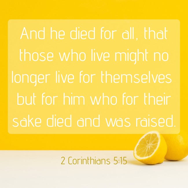 And he died for all, that those who live might no longer live for themselves but for him who for their sake died and was raised. - 2 Corinthians 5:15