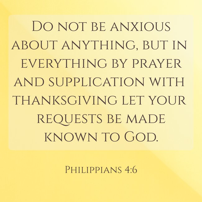 Do not be anxious about anything, but in everything by prayer and supplication with thanksgiving let your requests be made known to God. - Philippians 4:6