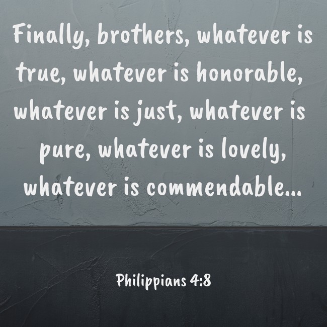 Finally, brothers, whatever is true, whatever is honorable, whatever is just, whatever is pure, whatever is lovely, whatever is commendable... - Philippians 4:8
