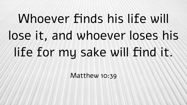 Whoever finds his life will lose it, and whoever loses his life for my sake will find it. - Matthew 10:39